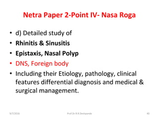 Netra Paper 2-Point IV- Nasa Roga
• d) Detailed study of
• Rhinitis & Sinusitis
• Epistaxis, Nasal Polyp
• DNS, Foreign body
• Including their Etiology, pathology, clinical
features differential diagnosis and medical &
surgical management.
9/7/2016 40Prof.Dr.R.R.Deshpande
 