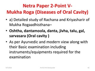 Netra Paper 2-Point V-
Mukha Roga (Diseases of Oral Cavity)
• a) Detailed study of Rachana and Kriyasharir of
Mukha Rogaadhisthana–
• Oshtha, dantamoola, danta, jivha, talu, gal,
sarvasara (Oral cavity )
• As per Ayurvedic and modern view along with
their Basic examination including
instruments/equipments required for the
examination
9/7/2016 42Prof.Dr.R.R.Deshpande
 