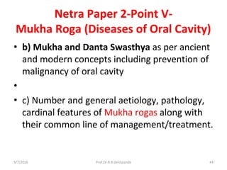 Netra Paper 2-Point V-
Mukha Roga (Diseases of Oral Cavity)
• b) Mukha and Danta Swasthya as per ancient
and modern concepts including prevention of
malignancy of oral cavity
•
• c) Number and general aetiology, pathology,
cardinal features of Mukha rogas along with
their common line of management/treatment.
9/7/2016 43Prof.Dr.R.R.Deshpande
 