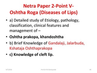 Netra Paper 2-Point V-
Oshtha Roga (Diseases of Lips)
• a) Detailed study of Etiology, pathology,
classification, clinical features and
management of –
• Oshtha prakopa, khandoshtha
• b) Brief Knowledge of Gandalaji, Jalarbuda,
Kshataja Oshthaprakopa
• c) Knowledge of cleft lip.
9/7/2016 44Prof.Dr.R.R.Deshpande
 