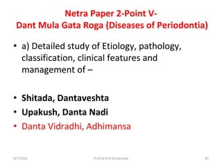 Netra Paper 2-Point V-
Dant Mula Gata Roga (Diseases of Periodontia)
• a) Detailed study of Etiology, pathology,
classification, clinical features and
management of –
• Shitada, Dantaveshta
• Upakush, Danta Nadi
• Danta Vidradhi, Adhimansa
9/7/2016 45Prof.Dr.R.R.Deshpande
 