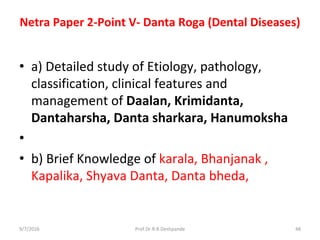Netra Paper 2-Point V- Danta Roga (Dental Diseases)
• a) Detailed study of Etiology, pathology,
classification, clinical features and
management of Daalan, Krimidanta,
Dantaharsha, Danta sharkara, Hanumoksha
•
• b) Brief Knowledge of karala, Bhanjanak ,
Kapalika, Shyava Danta, Danta bheda,
9/7/2016 48Prof.Dr.R.R.Deshpande
 