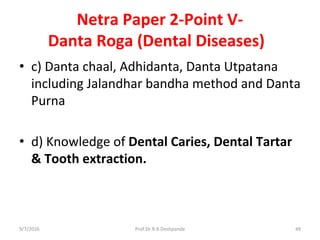 Netra Paper 2-Point V-
Danta Roga (Dental Diseases)
• c) Danta chaal, Adhidanta, Danta Utpatana
including Jalandhar bandha method and Danta
Purna
• d) Knowledge of Dental Caries, Dental Tartar
& Tooth extraction.
9/7/2016 49Prof.Dr.R.R.Deshpande
 