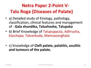 Netra Paper 2-Point V-
Talu Roga (Diseases of Palate)
• a) Detailed study of Etiology, pathology,
classification, clinical features and management
of - Gala shundika, Talushosha, Talupaka
• b) Brief Knowledge of Talupupputa, Adhrusha,
Kacchapa, Talvarbuda, Mamsasanghata
• c) Knowledge of Cleft palate, palatitis, uvulitis
and tumours of the palate.
9/7/2016 51Prof.Dr.R.R.Deshpande
 