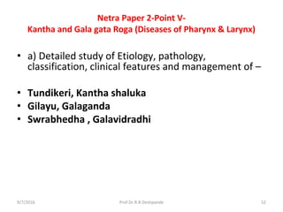 Netra Paper 2-Point V-
Kantha and Gala gata Roga (Diseases of Pharynx & Larynx)
• a) Detailed study of Etiology, pathology,
classification, clinical features and management of –
• Tundikeri, Kantha shaluka
• Gilayu, Galaganda
• Swrabhedha , Galavidradhi
9/7/2016 52Prof.Dr.R.R.Deshpande
 