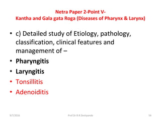 Netra Paper 2-Point V-
Kantha and Gala gata Roga (Diseases of Pharynx & Larynx)
• c) Detailed study of Etiology, pathology,
classification, clinical features and
management of –
• Pharyngitis
• Laryngitis
• Tonsillitis
• Adenoiditis
9/7/2016 54Prof.Dr.R.R.Deshpande
 