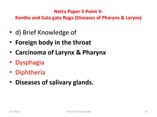 Netra Paper 2-Point V-
Kantha and Gala gata Roga (Diseases of Pharynx & Larynx)
• d) Brief Knowledge of
• Foreign body in the throat
• Carcinoma of Larynx & Pharynx
• Dysphagia
• Diphtheria
• Diseases of salivary glands.
9/7/2016 55Prof.Dr.R.R.Deshpande
 