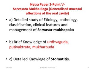 Netra Paper 2-Point V-
Sarvasara Mukha Roga (Generalised mucosal
affections of the oral cavity)
• a) Detailed study of Etiology, pathology,
classification, clinical features and
management of Sarvasar mukhapaka
• b) Brief Knowledge of urdhvaguda,
putivaktrata, mukharbuda
• c) Detailed Knowlege of Stomatitis.
9/7/2016 56Prof.Dr.R.R.Deshpande
 