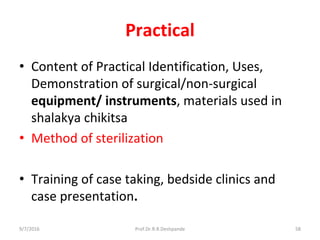 Practical
• Content of Practical Identification, Uses,
Demonstration of surgical/non-surgical
equipment/ instruments, materials used in
shalakya chikitsa
• Method of sterilization
• Training of case taking, bedside clinics and
case presentation.
9/7/2016 58Prof.Dr.R.R.Deshpande
 