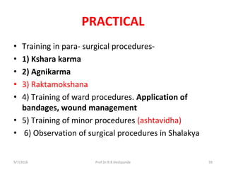 PRACTICAL
• Training in para- surgical procedures-
• 1) Kshara karma
• 2) Agnikarma
• 3) Raktamokshana
• 4) Training of ward procedures. Application of
bandages, wound management
• 5) Training of minor procedures (ashtavidha)
• 6) Observation of surgical procedures in Shalakya
9/7/2016 59Prof.Dr.R.R.Deshpande
 
