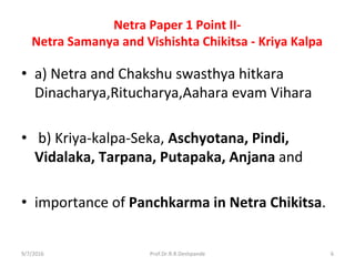Netra Paper 1 Point II-
Netra Samanya and Vishishta Chikitsa - Kriya Kalpa
• a) Netra and Chakshu swasthya hitkara
Dinacharya,Ritucharya,Aahara evam Vihara
• b) Kriya-kalpa-Seka, Aschyotana, Pindi,
Vidalaka, Tarpana, Putapaka, Anjana and
• importance of Panchkarma in Netra Chikitsa.
9/7/2016 6Prof.Dr.R.R.Deshpande
 
