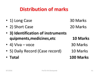 Distribution of marks
• 1) Long Case 30 Marks
• 2) Short Case 20 Marks
• 3) Identification of instruments
quipments,medicines,etc 10 Marks
• 4) Viva – voce 30 Marks
• 5) Daily Record (Case record) 10 Marks
• Total 100 Marks
9/7/2016 61Prof.Dr.R.R.Deshpande
 