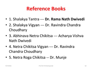 Reference Books
• 1. Shalakya Tantra --- Dr. Rama Nath Dwivedi
• 2. Shalakya Vigyan --- Dr. Ravindra Chandra
Choudhary
• 3. Abhinava Netra Chikitsa --- Acharya Vishva
Nath Dwivedi
• 4. Netra Chikitsa Vigyan --- Dr. Ravindra
Chandra Choudhary
• 5. Netra Roga Chikitsa -- Dr. Munje
9/7/2016 62Prof.Dr.R.R.Deshpande
 