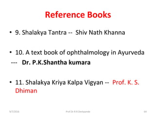 Reference Books
• 9. Shalakya Tantra -- Shiv Nath Khanna
• 10. A text book of ophthalmology in Ayurveda
--- Dr. P.K.Shantha kumara
• 11. Shalakya Kriya Kalpa Vigyan -- Prof. K. S.
Dhiman
9/7/2016 64Prof.Dr.R.R.Deshpande
 