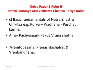 Netra Paper 1 Point II-
Netra Samanya and Vishishta Chikitsa - Kriya Kalpa
• c) Basic fundamentals of Netra Shastra
Chikitsa e.g. Purva – Pradhana - Paschat
karma,
• Ama- Pachyaman- Pakva Vrana shotha
• Vranitopasana, Pranashtashalya, &
Vranbandhana.
9/7/2016 7Prof.Dr.R.R.Deshpande
 