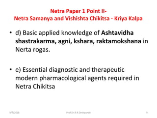 Netra Paper 1 Point II-
Netra Samanya and Vishishta Chikitsa - Kriya Kalpa
• d) Basic applied knowledge of Ashtavidha
shastrakarma, agni, kshara, raktamokshana in
Nerta rogas.
• e) Essential diagnostic and therapeutic
modern pharmacological agents required in
Netra Chikitsa
9/7/2016 9Prof.Dr.R.R.Deshpande
 