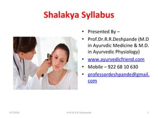Shalakya Syllabus
• Presented By –
• Prof.Dr.R.R.Deshpande (M.D
in Ayurvdic Medicine & M.D.
in Ayurvedic Physiology)
• www.ayurvedicfriend.com
• Mobile – 922 68 10 630
• professordeshpande@gmail.
com
9/7/2016 Prof.Dr.R.R.Deshpande 1
 