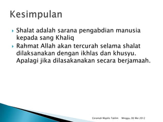    Shalat adalah sarana pengabdian manusia
    kepada sang Khaliq
   Rahmat Allah akan tercurah selama shalat
    dilaksanakan dengan ikhlas dan khusyu.
    Apalagi jika dilasakanakan secara berjamaah.




                            Ceramah Majelis Taklim   Minggu, 06 Mei 2012
 