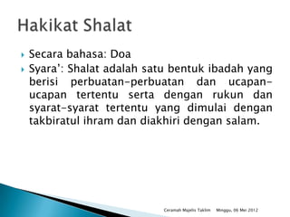    Secara bahasa: Doa
   Syara’: Shalat adalah satu bentuk ibadah yang
    berisi perbuatan-perbuatan dan ucapan-
    ucapan tertentu serta dengan rukun dan
    syarat-syarat tertentu yang dimulai dengan
    takbiratul ihram dan diakhiri dengan salam.




                            Ceramah Majelis Taklim   Minggu, 06 Mei 2012
 