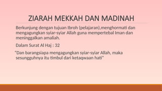 ZIARAH MEKKAH DAN MADINAH
Berkunjung dengan tujuan Ibroh (pelajaran),menghormati dan
mengagungkan syiar-syiar Allah guna mempertebal Iman dan
meninggalkan amaliah.
Dalam Surat Al Haj : 32
“Dan barangsiapa mengagungkan syiar-syiar Allah, maka
sesungguhnya itu timbul dari ketaqwaan hati”
 