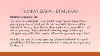 TEMPAT ZIARAH DI MEKKAH
Jabal Nur atau Gua Hira’
Disebelah utara Masjjidil Haram lebih kurang 6 km terdapat sebuah
gunung yang disebut Jabal Nur. Untuk mendaki ke atas memrlukan
waktu lebih kurang 1 jam. Di puncaknya agak menurun sedikit terdapat
sebuah gua yang cukup untuk duduk 4 orang,tinggi di dalamnya
setinggi orang berdiri. Gua tersebut dikenal dengan subutan gua hiro.
Jabal Nur dan gua hiro sangat penting dalam sejarah islam karena di
gua inilah Nabi Muhammad menerima wahyu ynag pertama, yait surat
Al-'Alaq 1-5.
 