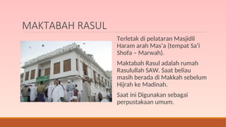 MAKTABAH RASUL
Terletak di pelataran Masjidil
Haram arah Mas’a (tempat Sa’i
Shofa – Marwah).
Maktabah Rasul adalah rumah
Rasulullah SAW. Saat beliau
masih berada di Makkah sebelum
Hijrah ke Madinah.
Saat ini Digunakan sebagai
perpustakaan umum.
 