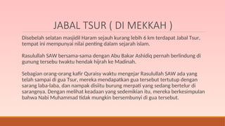 JABAL TSUR ( DI MEKKAH )
Disebelah selatan masjidil Haram sejauh kurang lebih 6 km terdapat Jabal Tsur,
tempat ini mempunyai nilai penting dalam sejarah islam.
Rasulullah SAW bersama-sama dengan Abu Bakar Ashidiq pernah berlindung di
gunung tersebu twaktu hendak hijrah ke Madinah.
Sebagian orang-orang kafir Quraisy waktu mengejar Rasulullah SAW ada yang
telah sampai di gua Tsur, mereka mendapatkan gua tersebut tertutup dengan
sarang laba-laba, dan nampak disiitu burung merpati yang sedang bertelur di
sarangnya. Dengan melihat keadaan yang sedemikian itu, mereka berkesimpulan
bahwa Nabi Muhammad tidak mungkin bersembunyi di gua tersebut.
 