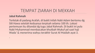 TEMPAT ZIARAH DI MEKKAH
Jabal Rahmah
Terletak di padang Arafah, di bukit inilah Nabi Adam bertemu dg
Siti Hawa setelah keduanya terpisah selama 100 th. Lokasi
pertemuan itu ditandai dg tugu Jabal Rahmah. Di bukit ini pula
Nabi Muhammad membacakan khutbah Wukuf pd saat haji
Wada’ & menerima wahyu terakhir Surat Al Maidah ayat 3.
.
 