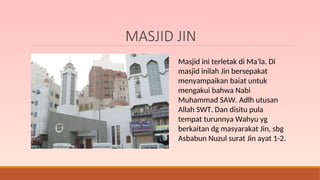 MASJID JIN
Masjid ini terletak di Ma’la. Di
masjid inilah Jin bersepakat
menyampaikan baiat untuk
mengakui bahwa Nabi
Muhammad SAW. Adlh utusan
Allah SWT. Dan disitu pula
tempat turunnya Wahyu yg
berkaitan dg masyarakat Jin, sbg
Asbabun Nuzul surat Jin ayat 1-2.
 