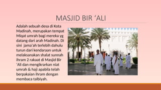 MASJID BIR ‘ALI
Adalah sebuah desa di Kota
Madinah, merupakan tempat
Miqat umrah bagi mereka yg
datang dari arah Madinah. Di
sini jama’ah terlebih dahulu
turun dari kendaraan untuk
melaksanakan shalat sunnah
ihram 2 rakaat di Masjid Bir
‘Ali dan mengikrarkan niat
umrah & haji apabila telah
berpakaian ihram dengan
membaca talbiyah.
 