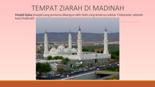 TEMPAT ZIARAH DI MADINAH
Masjid Quba (masjid yang pertama dibangun oleh Nabi yang letaknya sekitar 5 kilometer sebelah
kota Madinah)
 