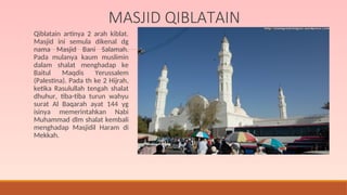 MASJID QIBLATAIN
Qiblatain artinya 2 arah kiblat.
Masjid ini semula dikenal dg
nama Masjid Bani Salamah.
Pada mulanya kaum muslimin
dalam shalat menghadap ke
Baitul Maqdis Yerussalem
(Palestina). Pada th ke 2 Hijrah,
ketika Rasulullah tengah shalat
dhuhur, tiba-tiba turun wahyu
surat Al Baqarah ayat 144 yg
isinya memerintahkan Nabi
Muhammad dlm shalat kembali
menghadap Masjidil Haram di
Mekkah.
 