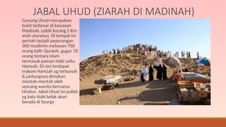 JABAL UHUD (ZIARAH DI MADINAH)
Gunung Uhud merupakan
bukit terbesar di kawasan
Madinah. Lebih kurang 5 Km
arah utaranya. Di tempat ini
pernah terjadi peperangan
300 muslimin melawan 700
orang kafir Quraish, gugur 70
orang tentara Islam
termasuk paman Nabi yaitu
Hamzah. Di sini terdapat
makam Hamzah yg terbunuh
& jantungnya dimakan
mentah-mentah oleh
seorang wanita bernama
Hindun. Jabal Uhud ini pullah
yg kata Nabi kelak akan
berada di Syurga
 