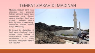 TEMPAT ZIARAH DI MADINAH
Khandaq (sebuah parit yang
dibangun atas prakarsai
Salman Al-Farisi dalam satu
peperangan yang disebut
perang Khandaq). Salah satu
strategi melawan tentara
kafir sejumlah 10.000 orang.
Sementara tentara muslim
hanya 3000 orang.
Di tempat ini diabadikan 3
buah gapura (tadinya 5 buah)
sebagai tanda bahwa di
tempat-tempat itulah Nabi
Muhammad & 4 orang
kawannya mengawasi tentara
dari kejauhan
 