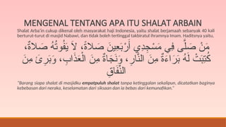 MENGENAL TENTANG APA ITU SHALAT ARBAIN
Shalat Arba’in cukup dikenal oleh masyarakat haji Indonesia, yaitu shalat berjamaah sebanyak 40 kali
berturut-turut di masjid Nabawi, dan tidak boleh tertinggal takbiratul ihramnya Imam. Haditsnya yaitu,
،ٌ
‫ة‬‫ال‬ َ
‫ص‬ ُ
‫ه‬ُ
‫ت‬‫و‬ُ
‫ف‬َ
‫ي‬ َ
‫ال‬ ،ً
‫ة‬‫ال‬ َ
‫ص‬ َ
‫ِين‬
‫ع‬َ
‫ب‬ْ
‫ر‬َ‫أ‬ ‫ِي‬
‫د‬ِ
‫ج‬ ْ
‫س‬َ
‫م‬ ‫ِي‬
‫ف‬ ‫ى‬َّ‫ل‬ َ
‫ص‬ ْ
‫ن‬َ
‫م‬
َ
‫ِن‬
‫م‬ َ
‫ئ‬ِ
‫ر‬َ
‫ب‬َ
‫و‬ ، ِ
‫اب‬َ
‫ذ‬َ
‫ع‬ْ‫ال‬ َ
‫ِن‬
‫م‬ ٌ
‫ة‬‫ا‬َ
‫ج‬َ
‫ن‬َ
‫و‬ ،ِ
‫ار‬َّ
‫الن‬ َ
‫ِن‬
‫م‬ ٌ
‫ة‬َ
‫ء‬‫ا‬َ
‫ر‬َ
‫ب‬ ُ
‫ه‬َ‫ل‬ ْ
‫ت‬َ
‫ب‬ِ
‫ت‬ُ
‫ك‬
ِ
‫اق‬َ
‫ف‬ِّ
‫الن‬
“Barang siapa shalat di masjidku empatpuluh shalat tanpa ketinggalan sekalipun, dicatatkan baginya
kebebasan dari neraka, keselamatan dari siksaan dan ia bebas dari kemunafikan.”
 