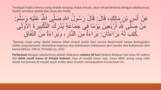 Terdapat hadits lainnya yang shahih tentang shalat Arbain, akan tetapi berbeda dengan sebelumnya.
Hadits tersebut adalah Dari Anas bin Malik,
:َ
‫م‬َّ‫ل‬َ
‫س‬َ
‫و‬ ِ
‫ه‬ْ‫ي‬َ‫ل‬َ
‫ع‬ ُ‫هَّلل‬‫ا‬ ‫ى‬َّ‫ل‬ َ
‫ص‬ ِ‫هلل‬‫ا‬ ُ
‫ول‬ُ
‫س‬َ
‫ر‬ َ
‫ال‬َ
‫ق‬ :َ
‫ال‬َ
‫ق‬ ، ٍ
‫ِك‬‫ل‬‫ا‬َ
‫م‬ ِ
‫ن‬ْ‫ب‬ ِ
‫س‬َ
‫ن‬َ‫أ‬ ْ
‫ن‬َ
‫ع‬
‫ى‬َ‫ل‬‫و‬ُ
‫األ‬ َ
‫ة‬َ
‫ير‬ِ
‫ب‬ْ
‫ك‬َّ
‫الت‬ ُ
‫ك‬ِ
‫ْر‬
‫د‬ُ
‫ي‬ ٍ
‫ة‬َ
‫اع‬َ
‫م‬َ
‫ج‬ ‫ِي‬
‫ف‬ ‫ا‬ً
‫م‬ْ
‫و‬َ
‫ي‬ َ
‫ِين‬
‫ع‬َ
‫ب‬ْ
‫ر‬َ‫أ‬ ِ‫هَّلِل‬ ‫ى‬َّ‫ل‬ َ
‫ص‬ ْ
‫ن‬َ
‫م‬
ِ
‫اق‬َ
‫ف‬ِّ
‫الن‬ َ
‫ِن‬
‫م‬ ٌ
‫ة‬َ
‫ء‬‫ا‬َ
‫ر‬َ
‫ب‬َ
‫و‬ ،ِ
‫ار‬َّ
‫الن‬ َ
‫ِن‬
‫م‬ ٌ
‫ة‬َ
‫ء‬‫ا‬َ
‫ر‬َ
‫ب‬ :ِ
‫ان‬َ
‫ت‬َ
‫ء‬‫ا‬َ
‫ر‬َ
‫ب‬ ُ
‫ه‬َ‫ل‬ َ
‫ِب‬
‫ت‬ُ
‫ك‬.
“Barang siapa yang shalat karena Allah empat puluh hari secara berjamaah tanpa ketinggalan
takbir yang pertama, dicatatkan baginya dua kebebasan; kebebasan dari neraka dan kebebasan dari
kemunafikan. (HR Ar-Tirmidzi no. 241)
Perbedaan dengan sebelumnya adalah dilakukan selama 40 hari (bukan delapan hari atau 40 waktu)
dan tidak mesti harus di Masjid Nabawi, bisa di masjid mana saja. Insya Allah orang yang rutin
shalat berjamaah di masjid tepat waktu akan mudah mendapatkan keutamaan ini.
 