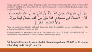 Hanya saja akan menjadi sangat disayangkan jika kita mempunyai kesempatan untuk melaksanakan
shalat di Masjid Nabawi kemudian kita sia-siakan kesempatan tersebut. Hadits berikut dengan tegas
menjelaskan hal ini:
َ
‫م‬َّ‫ل‬َ
‫س‬َ
‫و‬ ِ
‫ه‬ْ‫ي‬َ‫ل‬َ
‫ع‬ ُ‫اهلل‬ ‫ى‬َّ‫ل‬ َ
‫ص‬ َّ
‫ي‬ِ
‫ب‬َّ
‫الن‬ َّ
‫ن‬َ‫أ‬ ُ
‫ه‬ْ‫ن‬َ
‫ع‬ ُ‫هَّلل‬‫ا‬ َ
‫ي‬ ِ
‫ض‬َ
‫ر‬ َ
‫ة‬َ
‫ر‬ْ‫ي‬َ
‫ر‬ُ
‫ه‬ ‫ي‬ِ
‫ب‬َ‫أ‬ ْ
‫ن‬َ
‫ع‬
،ُ
‫ه‬‫ا‬َ
‫و‬ِ
‫س‬ ‫ا‬َ
‫م‬‫ِي‬
‫ف‬ ٍ
‫ة‬َ
‫ال‬ َ
‫ص‬ ِ
‫ف‬ْ‫ل‬َ‫أ‬ ْ
‫ِن‬
‫م‬ ٌ
‫ر‬ْ‫ي‬َ
‫خ‬ ‫ا‬َ
‫ذ‬َ
‫ه‬ ‫ِي‬
‫د‬ِ
‫ج‬ ْ
‫س‬َ
‫م‬ ‫ِي‬
‫ف‬ ٌ
‫ة‬َ
‫ال‬ َ
‫«ص‬ :َ
‫ال‬َ
‫ق‬
َ
‫م‬‫ا‬َ
‫ر‬َ
‫الح‬ َ
‫د‬ِ
‫ج‬ ْ
‫س‬َ
‫م‬‫ال‬ َّ
‫ال‬ِ‫»إ‬
“Satu kali shalat di masjidku ini lebih baik dari seribu shalat di masjid lain, kecuali Masjidil Haram. ” (HR.
al-Bukhari no.1190 dan Muslim no. 505)
Sungguh keutamaan yang besar! Ini berarti satu kali shalat fardhu di Masjid Nabawi lebih baik dari
shalat fardhu yang kita lakukan dalam dua ratus hari di masjid lainnya.
*di Masjidil Haram 1 rakaat shalat disana berpahala 100.000 lebih utama
dibanding pada masjid lainnya.
 