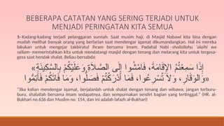 BEBERAPA CATATAN YANG SERING TERJADI UNTUK
MENJADI PERINGATAN KITA SEMUA
1- Kadang-kadang terjadi pelanggaran sunnah. Saat musim haji, di Masjid Nabawi kita bisa dengan
mudah melihat banyak orang yang berlarian saat mendengar iqamat dikumandangkan. Hal ini mereka
lakukan untuk mengejar takbiratul ihram bersama imam. Padahal Nabi –shallallahu ‘alaihi wa
sallam- memerintahkan kita untuk mendatangi masjid dengan tenang dan melarang kita untuk tergesa-
gesa saat hendak shalat. Beliau bersabda:
«ِ
‫ة‬َ
‫ن‬‫ِي‬
‫ك‬َّ
‫الس‬ِ
‫ب‬ ْ
‫م‬ُ
‫ك‬ْ‫ي‬َ‫ل‬َ
‫ع‬َ
‫و‬ ِ
‫ة‬َ
‫ال‬ َّ
‫الص‬ ‫ى‬َ‫ل‬ِ‫إ‬ ‫وا‬ُ
‫ش‬ْ
‫م‬‫ا‬َ
‫ف‬ ،َ
‫ة‬َ
‫م‬‫ا‬َ
‫ق‬ِ
‫اإل‬ ُ
‫م‬ُ
‫ت‬ْ
‫ع‬ِ
‫م‬َ
‫س‬ ‫ا‬َ
‫ذ‬ِ‫إ‬
‫وا‬ُّ
‫ِم‬
‫ت‬َ
‫أ‬َ
‫ف‬ ْ
‫م‬ُ
‫ك‬َ
‫ت‬‫ا‬َ
‫ف‬ ‫ا‬َ
‫م‬َ
‫و‬ ،‫وا‬ُّ‫ل‬ َ
‫ص‬َ
‫ف‬ ْ
‫م‬ُ
‫ت‬ْ
‫ك‬َ
‫ْر‬
‫د‬َ‫أ‬ ‫ا‬َ
‫م‬َ
‫ف‬ ،‫وا‬ُ
‫ع‬ِ
‫ر‬ ْ
‫س‬ُ
‫ت‬ َ
‫ال‬َ
‫و‬ ،ِ
‫ار‬َ
‫ق‬َ
‫و‬‫ال‬َ
‫و‬»
“Jika kalian mendengar iqamat, berjalanlah untuk shalat dengan tenang dan wibawa, jangan terburu-
buru, shalatlah bersama imam sedapatnya, dan sempurnakan sendiri bagian yang tertinggal.” (HR. al-
Bukhari no.636 dan Muslim no. 154, dan ini adalah lafazh al-Bukhari)
 
