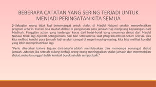 BEBERAPA CATATAN YANG SERING TERJADI UNTUK
MENJADI PERINGATAN KITA SEMUA
2- Sebagian orang tidak lagi bersemangat untuk shalat di Masjid Nabawi setelah menyelesaikan
program arba’in. Hal ini bisa mudah dilihat di penginapan para jamaah haji menjelang kepulangan dari
Madinah. Panggilan adzan yang terdengar keras dari hotel-hotel yang umumnya dekat dari Masjid
Nabawi tidak lagi dijawab sebagaimana hari-hari sebelumnya saat program arba’in belum selesai. Jika
kita melihat kondisi para jamaah haji setelah sampai di negeri masing-masing, kita bisa melihat kondisi
yang lebih memprihatinkan lagi.
“Perlu diketahui bahwa tujuan dari arba’in adalah membiasakan dan memompa semangat shalat
jamaah. Adapun jika setelah pulang berhaji orang-orang meninggalkan shalat jamaah dan meremehkan
shalat, maka ia sungguh telah kembali buruk setelah sempat baik.”
 