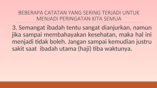BEBERAPA CATATAN YANG SERING TERJADI UNTUK
MENJADI PERINGATAN KITA SEMUA
3. Semangat ibadah tentu sangat dianjurkan, namun
jika sampai membahayakan kesehatan, maka hal ini
menjadi tidak boleh. Jangan sampai kemudian justru
sakit saat ibadah utama (haji) tiba waktunya.
 