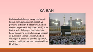KA’BAH
Ka’bah adalah bangunan yg berbentuk
kubus, merupakan rumah ibadah yg
pertama didirikan di atas bumi. Ka’bah
disebut juga Baitullah (rumah Allah) atau
Bait al ‘Atiq. Dibangun dari batu-batu
besar berwarna kebiru-biruan yg berasal
dr gunung di sekitar Mekkah. Ka’bah
dibangun di atas satu pondasi yg kukuh,
terbuat dari batu marmer, tebalnya kira-
kira 25 cm.
 