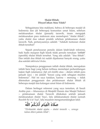 Shalat Iftitah:
Disyari’atkan Atau Tidak?
Sebagaimana kita maklumi, bahwa di beberapa masjid di
Indonesia dan (di beberapa) komunitas umat Islam, sebelum
melaksanakan shalat (jamaah) tarawih, imam mengajak
melaksanakan para makmum atau memelopori “shalat iftitah”,
yaitu shalat dua rakaat pendek sebelum pelaksanaan shalat
tarawih. Nah, pertanyaannya adalah: “Adakah tuntunan shalat
iftitah tersebut?
Sejauh penelusuran penulis dalam kitab-kitab referensi,
baik hadis maupun fiqih klasik tidak penulis temukan ‘istilah’
(spesifik) shalat iftitah tersebut. Yang ada adalah: “doa iftitah”.
Dan istilah doa iftitah ini sudah dipahamai banyak orang, yaitu
doa setelah takbiratul ihrâm.
Nampaknya penggunaan istilah shalat iftitah, merupakan
istilah baru bagi yang belum terbiasa memelajari perkembangan
kajian fiqih (utamanya: fiqh ash-shalâh) atau – dalam istilah para
jamaah saya – ini adalah “kreasi yang unik sebagian muslim
Indonesia”. Hal ini saya katakan, karena – memang -- tidak
ditemukan penggunaan dan pelaksanaan shalat iftitah di
beberapa masjid dan kalangan umat Islam di Indonesia.
Dalam berbagai referensi yang saya temukan, di Saudi
Arabia pun -- khususnya di Masjidil Haram dan Masjid Nabawi
-- pelaksanaan shalat Tarawih dilakukan setelah jamaah
melaksanakan shalat ‘Isya’, lalu (dilaksanakan) shalat sunnah
Rawâtib Ba'd al-‘Isyâ’, lalu muadzin mengumandangkan lafal:
‫ه‬ُ ‫ل‬ّ ‫ال‬ ‫م‬ْ ‫ك‬ُ ‫ب‬َ ‫ثا‬َ ‫أ‬َ ‫م‬ِ ‫يا‬َ ‫ق‬ِ ‫ل‬ْ ‫ا‬ ‫ة‬َ ‫ل‬َ ‫ص‬َ
“Dirikanlah shalat qiyâm – shalat tarawih --, semoga
kalian diberi pahala Allah”.
1
 