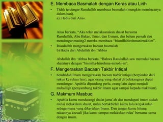 E. Membaca Basmalah dengan Keras atau Lirih
•   Tidak terdengar Rasulullah membaca basmalah (mungkin membacanya
    dalam hati).
    a). Hadis dari Anas.


    Anas berkata, “Aku telah melaksanakan shalat bersama
    Rasulullah, Abu Bakar, Umar, dan Usman, dan belum pernah aku
    mendengar,masing2 mereka membaca “bismillahirohmanirrokhim”.
•   Rasulullah mengeraskan bacaan basmalah
    b) Hadis dari Abdullah ibn „Abbas

    Abdullah ibn „Abbas berkata, “Bahwa Rasulullah saw memulai bacaan
    shalatnya dengan “bismilla-hirrohma-nirrohi-m”.
F. Mengeraskan Bacaan Takbir Intiqal
•   hendaklah Imam mengeraskan bacaan takbir intiqal (berpindah dari
    rukun ke rukun lain), agar orang yang shalat di belakangnya dapat
    mendengar. Apabila dipandang perlu, orang lain dapat menjadi
    muballigh (penyambung takbir Imam agar sampai kepada makmum).
G. Makmum Masbuq
•   Apabila kamu mendatangi shalat jama‟ah dan mendapati imam sudah
    mulai melakukan shalat, maka bertakbirlah kamu lalu kerjakanlah
    sebagaimana yang dikerjakan Imam. Dan jangan kamu hitung
    rakaatnya kecuali jika kamu sempat melakukan ruku‟ bersama-sama
    dengan imam.
 