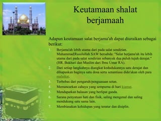 Keutamaan shalat
                   berjamaah
Adapun keutamaan salat berjama'ah dapat diuraikan sebagai
berikut:
1.   Berjama'ah lebih utama dari pada salat sendirian.
     Muhammad|Rasulullah SAW bersabda: "Salat berjama'ah itu lebih
     utama dari pada salat sendirian sebanyak dua puluh tujuh derajat."
     (HR. Bukhari dan Muslim dari Ibnu Umar RA).
2.   Dari setiap langkahnya diangkat kedudukannya satu derajat dan
     dihapuskan baginya satu dosa serta senantiasa dido'akan oleh para
     malaikat.
3.   Terbebas dari pengaruh/penguasaan setan.
4.   Memancarkan cahaya yang sempurna di hari kiamat.
5.   Mendapatkan balasan yang berlipat ganda.
6.   Sarana penyatuan hati dan fisik, saling mengenal dan saling
     mendukung satu sama lain.
7.   Membiasakan kehidupan yang teratur dan disiplin.
 