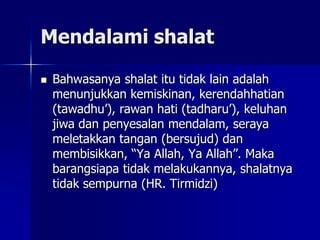 Mendalami shalat

   Bahwasanya shalat itu tidak lain adalah
    menunjukkan kemiskinan, kerendahhatian
    (tawadhu’), rawan hati (tadharu’), keluhan
    jiwa dan penyesalan mendalam, seraya
    meletakkan tangan (bersujud) dan
    membisikkan, “Ya Allah, Ya Allah”. Maka
    barangsiapa tidak melakukannya, shalatnya
    tidak sempurna (HR. Tirmidzi)
 