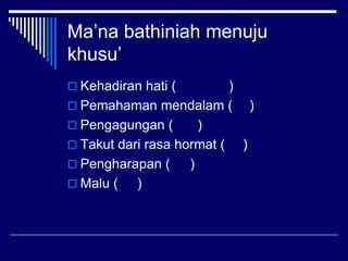 Ma’na bathiniah menuju
khusu’
 Kehadiran hati (         )
 Pemahaman mendalam ( )
 Pengagungan (       )
 Takut dari rasa hormat (   )
 Pengharapan (     )
 Malu (   )
 