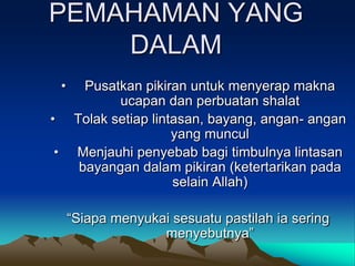 PEMAHAMAN YANG
    DALAM
    •      Pusatkan pikiran untuk menyerap makna
                ucapan dan perbuatan shalat
•        Tolak setiap lintasan, bayang, angan- angan
                          yang muncul
•        Menjauhi penyebab bagi timbulnya lintasan
          bayangan dalam pikiran (ketertarikan pada
                          selain Allah)

        “Siapa menyukai sesuatu pastilah ia sering
                      menyebutnya”
 