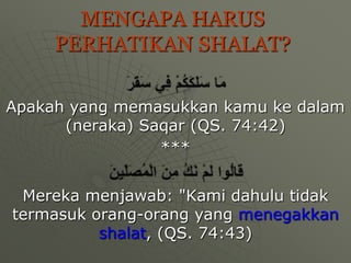 MENGAPA HARUS
     PERHATIKAN SHALAT?

Apakah yang memasukkan kamu ke dalam
      (neraka) Saqar (QS. 74:42)
                 ***


 Mereka menjawab: "Kami dahulu tidak
termasuk orang-orang yang menegakkan
          shalat, (QS. 74:43)
 