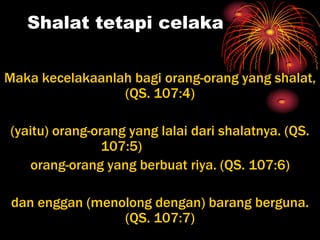 Shalat tetapi celaka


Maka kecelakaanlah bagi orang-orang yang shalat,
                 (QS. 107:4)

(yaitu) orang-orang yang lalai dari shalatnya. (QS.
                107:5)
   orang-orang yang berbuat riya. (QS. 107:6)

 dan enggan (menolong dengan) barang berguna.
                 (QS. 107:7)
 