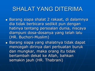SHALAT YANG DITERIMA
   Barang siapa shalat 2 rakaat, di dalamnya
    dia tidak berbicara sedikit pun dengan
    hatinya tentang persoalan dunia, niscaya
    diampuni dosa-dosanya yang telah lalu
    (HR. Buchori-Muslim)
   Barang siapa yang shalatnya tidak dapat
    mencegah dirinya dari perbuatan buruk
    dan mungkar, maka orang itu tidak
    bertambah dekat ke Allah, bahkan
    semakin jauh (HR. Thabrani)
 